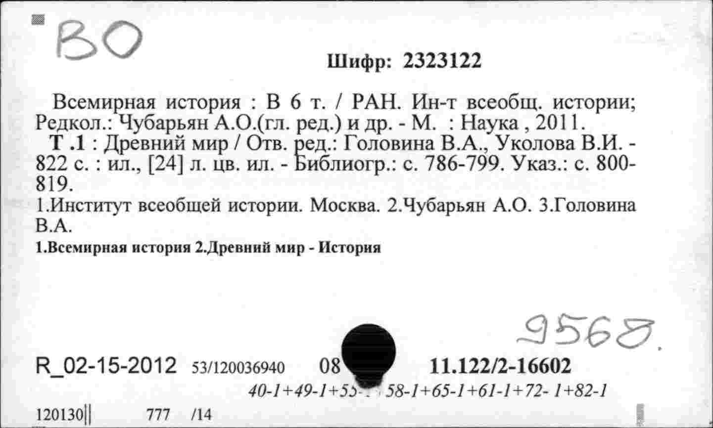 ﻿Шифр: 2323122
Всемирная история : В 6 т. / РАН. Ин-т всеобщ, истории; Редкой.: Чубарьян А.О.(гл. ред.) и др. - М. : Наука ,2011.
Т .1 : Древний мир / Отв. ред.: Головина В.А., Уколова В.И. -822 с. : ил., [24] л. цв. ил. - Библиогр.: с. 786-799. Указ.: с. 800-819.
1.Институт всеобщей истории. Москва. 2.Чубарьян А.О. 3.Головина В.А.
1.Всемирная история 2.Древний мир - История
11.122/2-16602 точ-™™-. J8-1+65-1+61-1+72-1+82-1
120130Ц	777 /14